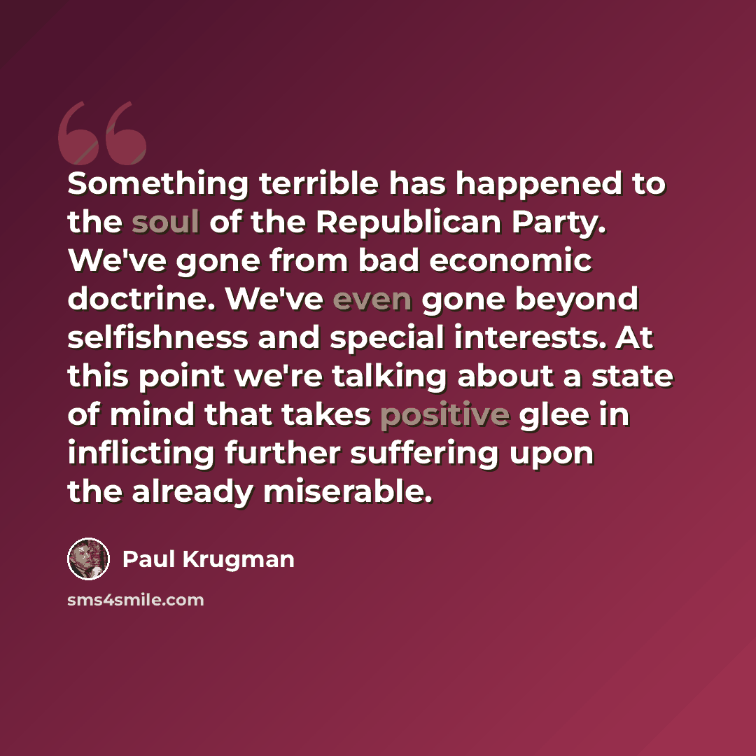 “Something terrible has happened to the soul of the Republican Party. We've gone from bad economic doctrine. We've even gone beyond selfishness and special interests. At this point we're talking about a state of mind that takes positive glee in inflicting further suffering upon the already miserable.” quote by Paul Krugman