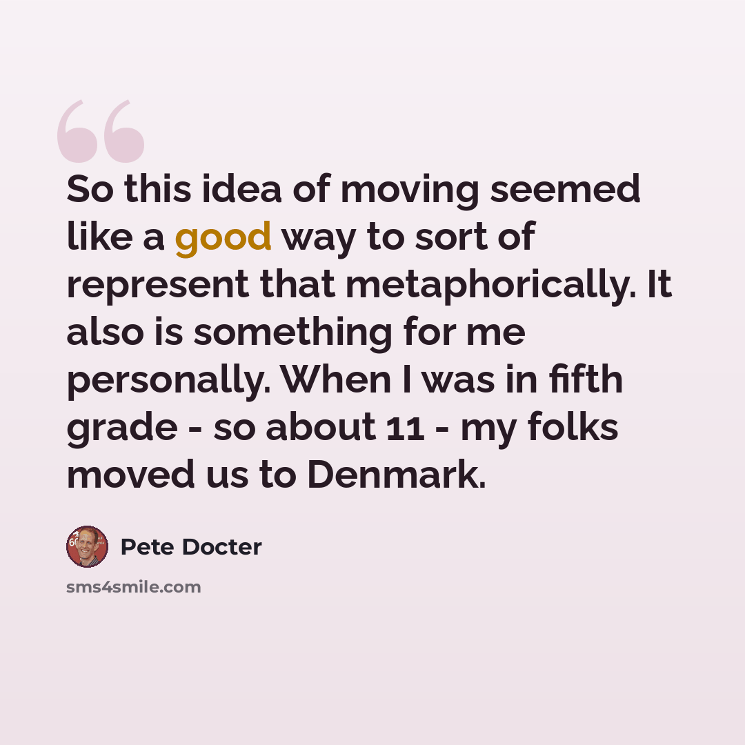 “So this idea of moving seemed like a good way to sort of represent that metaphorically. It also is something for me personally. When I was in fifth grade - so about 11 - my folks moved us to Denmark.” quote by Pete Docter
