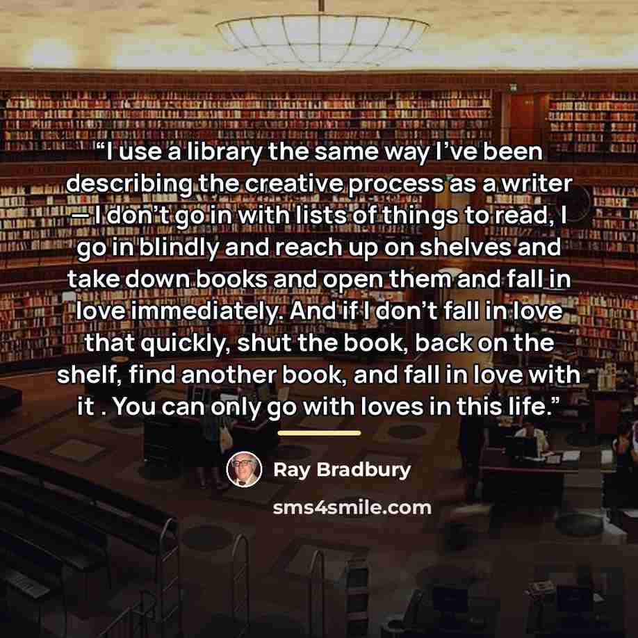 “I use a library the same way I’ve been describing the creative process as a writer — I don’t go in with lists of things to read, I go in blindly and reach up on shelves and take down books and open them and fall in love immediately. And if I don’t fall in love that quickly, shut the book, back on…” quote by Ray Bradbury