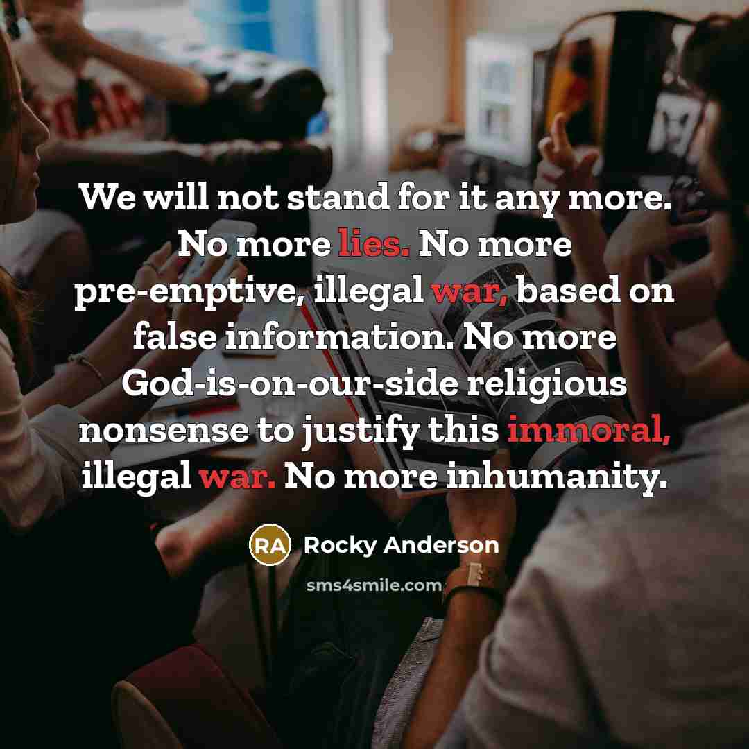 “We will not stand for it any more. No more lies. No more pre-emptive, illegal war, based on false information. No more God-is-on-our-side religious nonsense to justify this immoral, illegal war. No more inhumanity.” quote by Rocky Anderson