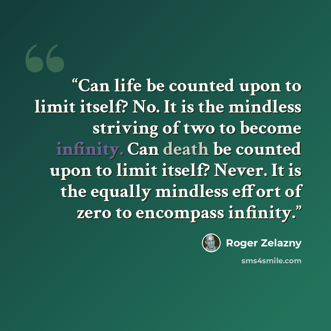 “Can life be counted upon to limit itself? No. It is the mindless striving of two to become infinity. Can death be counted upon to limit itself? Never. It is the equally mindless effort of zero to encompass infinity.” quote by Roger Zelazny