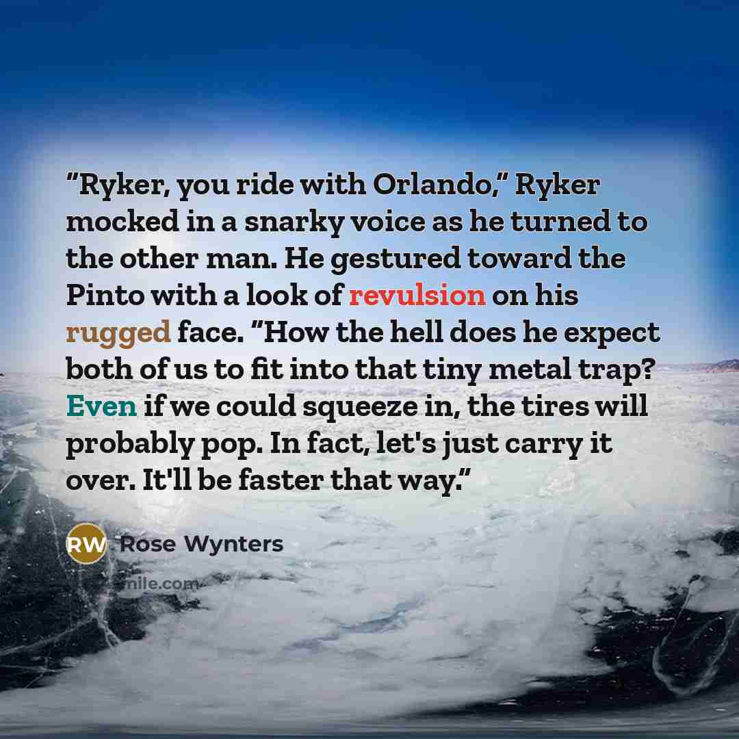 “Ryker, you ride with Orlando,” Ryker mocked in a snarky voice as he turned to the other man. He gestured toward the Pinto with a look of revulsion on his rugged face. “How the hell does he expect both of us to fit into that tiny metal trap? Even if we could squeeze in, the tires will probably pop…” quote by Rose Wynters