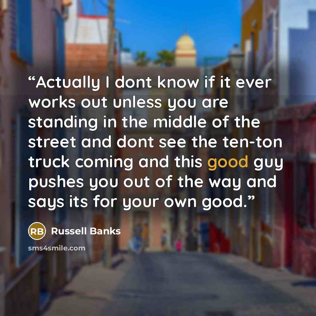 “Actually I dont know if it ever works out unless you are standing in the middle of the street and dont see the ten-ton truck coming and this good guy pushes you out of the way and says its for your own good.” quote by Russell Banks