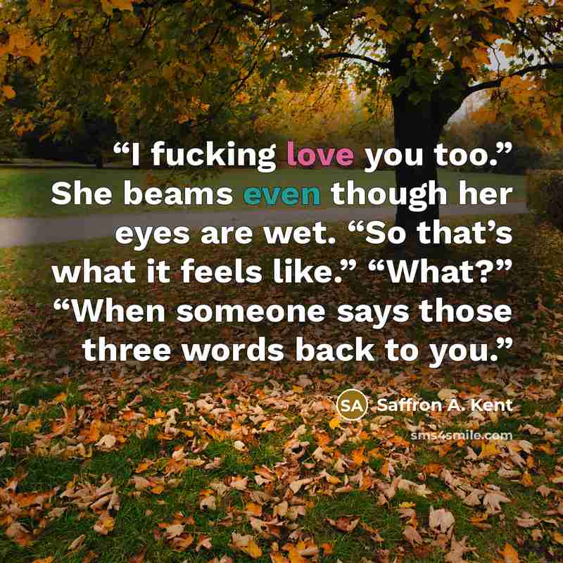 “I fucking love you too.” She beams even though her eyes are wet. “So that’s what it feels like.” “What?” “When someone says those three words back to you.” quote by Saffron A. Kent