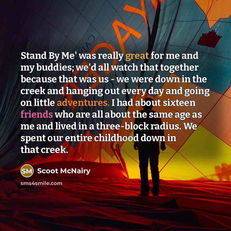 “Stand By Me' was really great for me and my buddies; we'd all watch that together because that was us - we were down in the creek and hanging out every day and going on little adventures. I had about sixteen friends who are all about the same age as me and lived in a three-block radius. We spent…” quote by Scoot McNairy