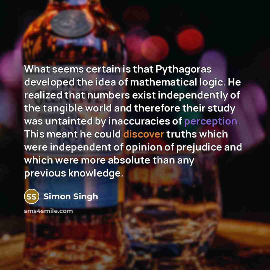“What seems certain is that Pythagoras developed the idea of mathematical logic. He realized that numbers exist independently of the tangible world and therefore their study was untainted by inaccuracies of perception. This meant he could discover truths which were independent of opinion of…” quote by Simon Singh