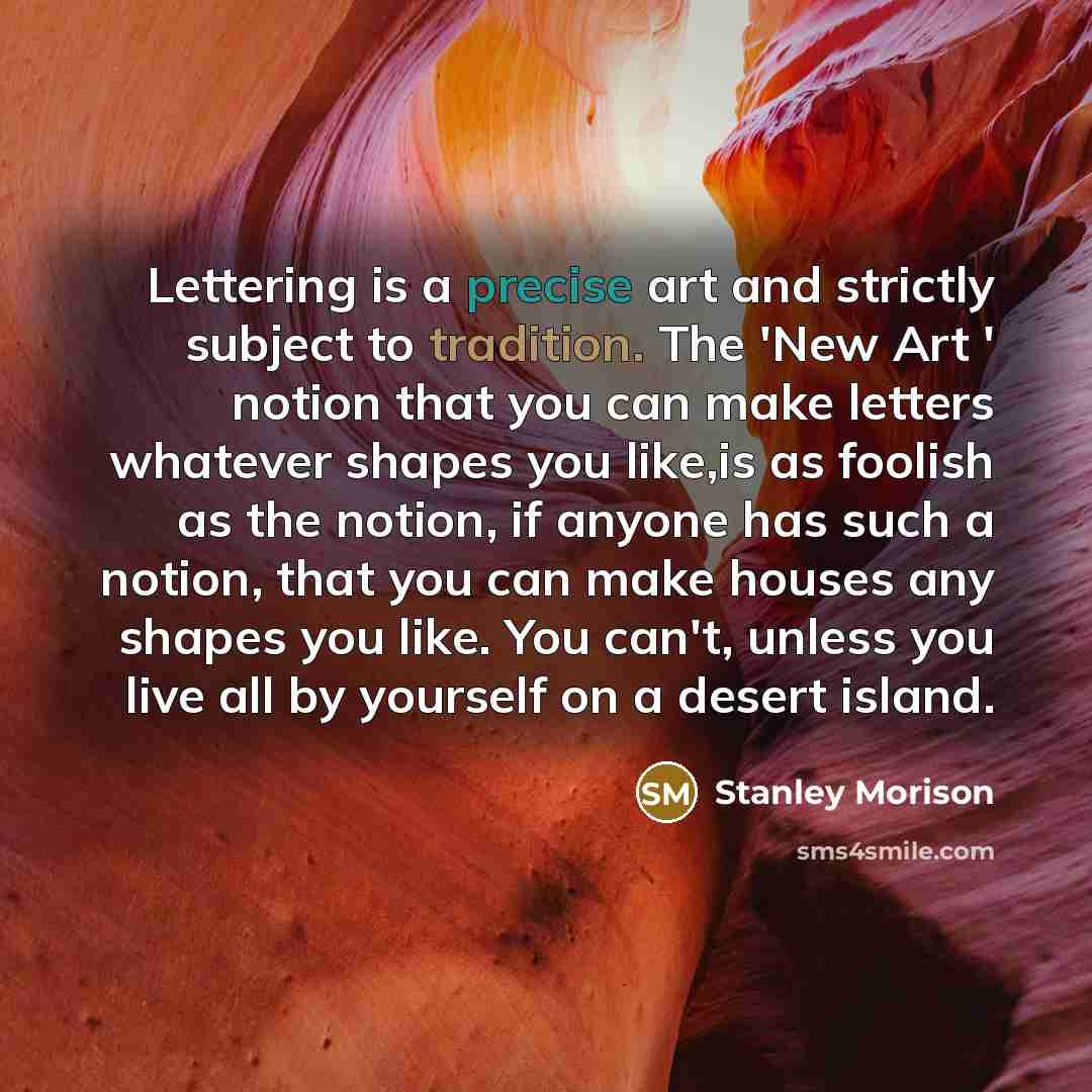 “Lettering is a precise art and strictly subject to tradition. The 'New Art ' notion that you can make letters whatever shapes you like,is as foolish as the notion, if anyone has such a notion, that you can make houses any shapes you like. You can't, unless you live all by yourself on a desert…” quote by Stanley Morison