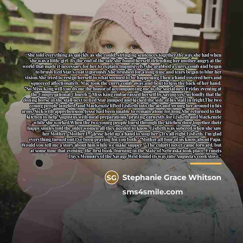 “She told everything as quickly as she could, stringing sentences together the way she had when she was a little girl. By the end of the tale,she found herself defending her mother,angry at the world that made it necessary for her to explain.Impulsively, she grabbed a curry comb and began to brush…” quote by Stephanie Grace Whitson