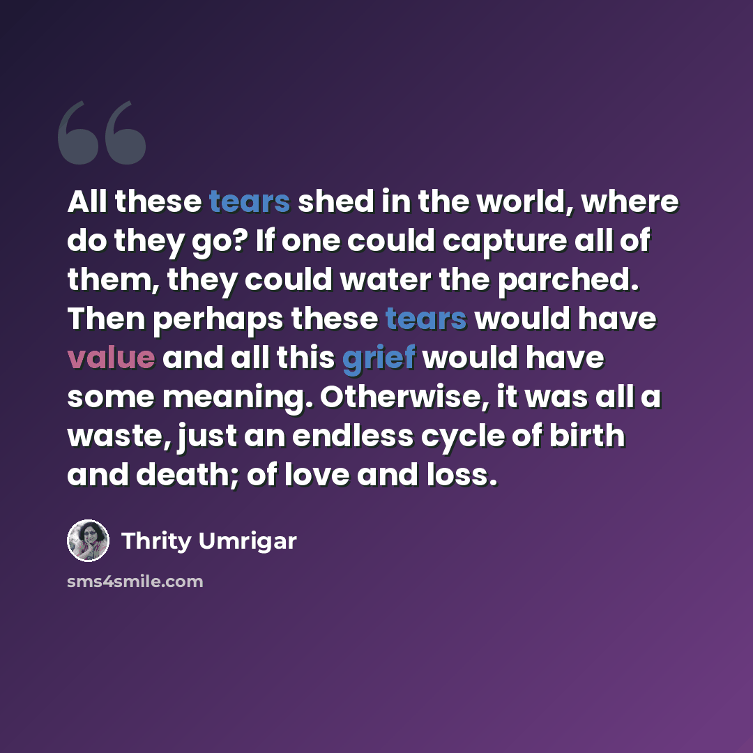 “All these tears shed in the world, where do they go? If one could capture all of them, they could water the parched. Then perhaps these tears would have value and all this grief would have some meaning. Otherwise, it was all a waste, just an endless cycle of birth and death; of love and loss.” quote by Thrity Umrigar