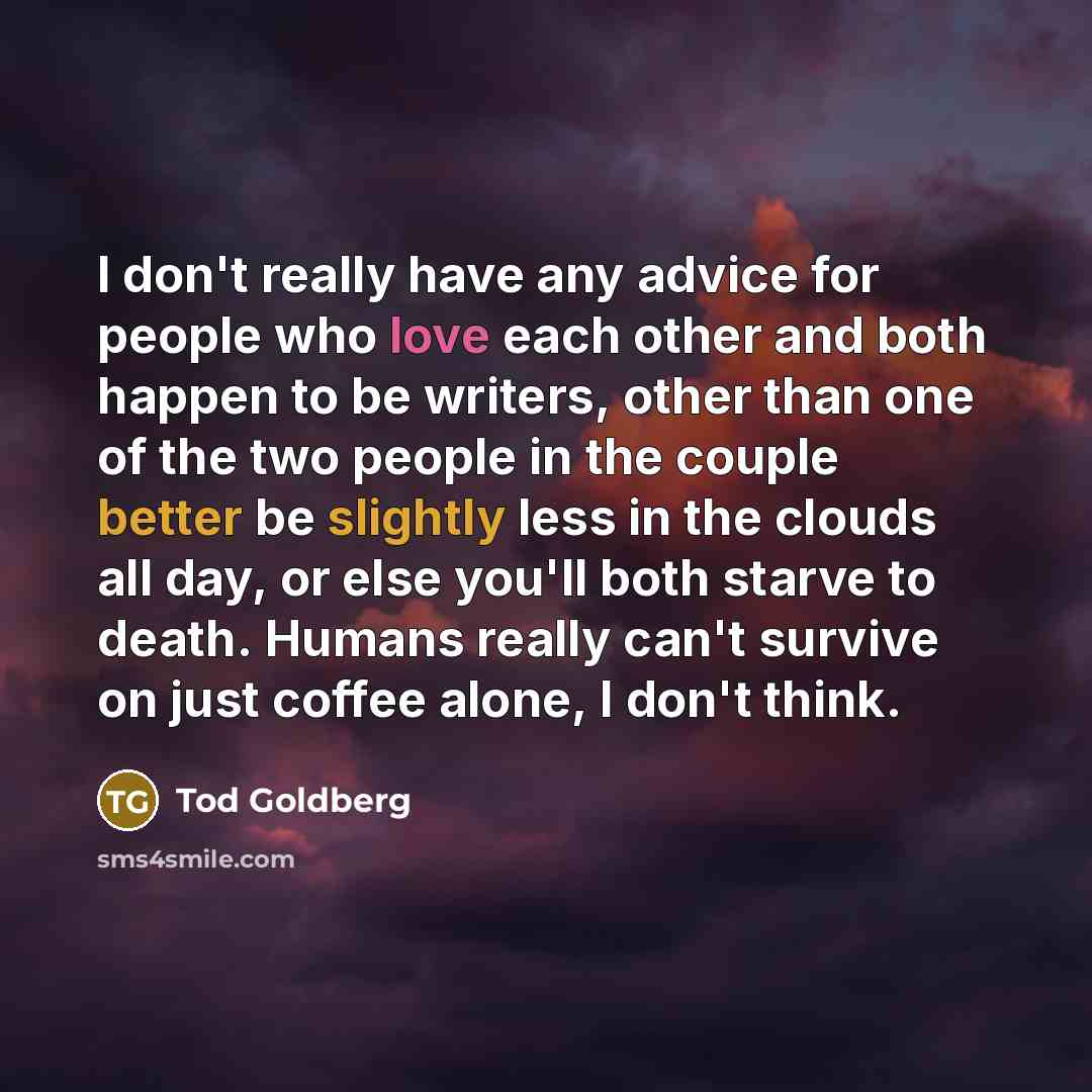 “I don't really have any advice for people who love each other and both happen to be writers, other than one of the two people in the couple better be slightly less in the clouds all day, or else you'll both starve to death. Humans really can't survive on just coffee alone, I don't think.” quote by Tod Goldberg