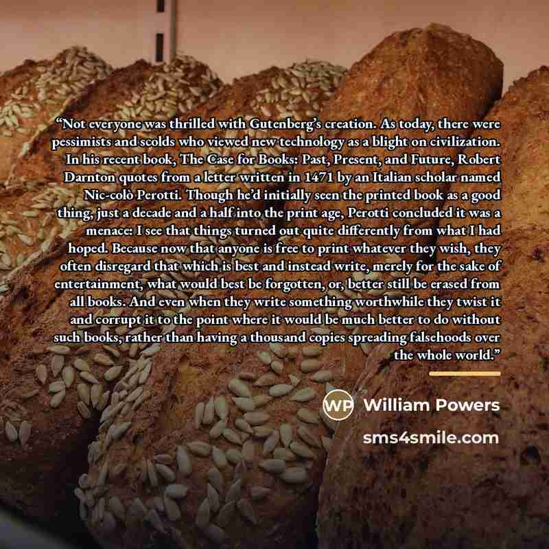 “Not everyone was thrilled with Gutenberg’s creation. As today, there were pessimists and scolds who viewed new technology as a blight on civilization. In his recent book, The Case for Books: Past, Present, and Future, Robert Darnton quotes from a letter written in 1471 by an Italian scholar named…” quote by William Powers