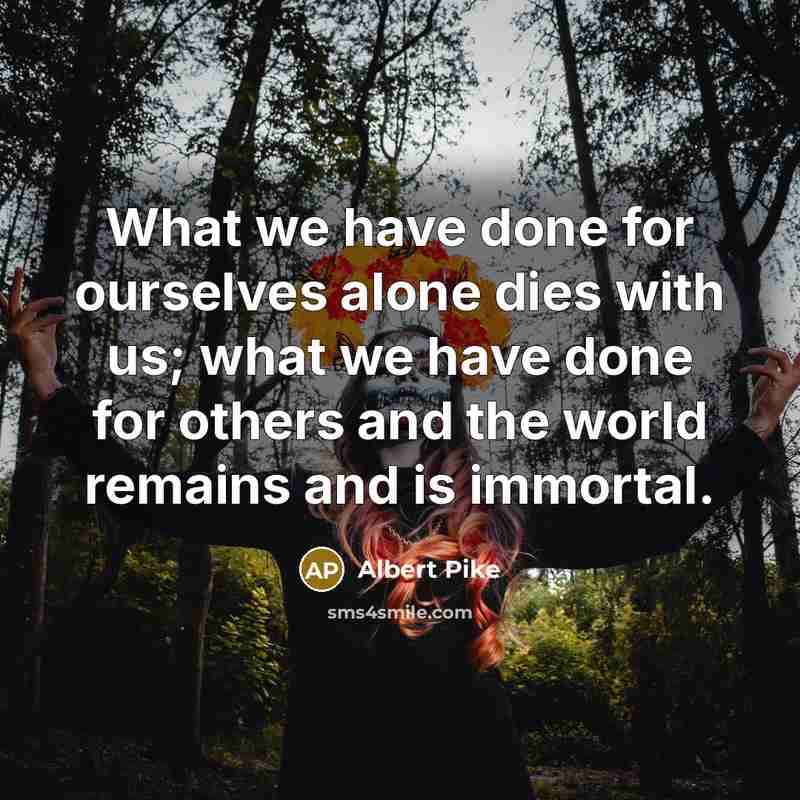 “What we have done for ourselves alone dies with us; what we have done for others and the world remains and is immortal.” quote by Albert Pike
