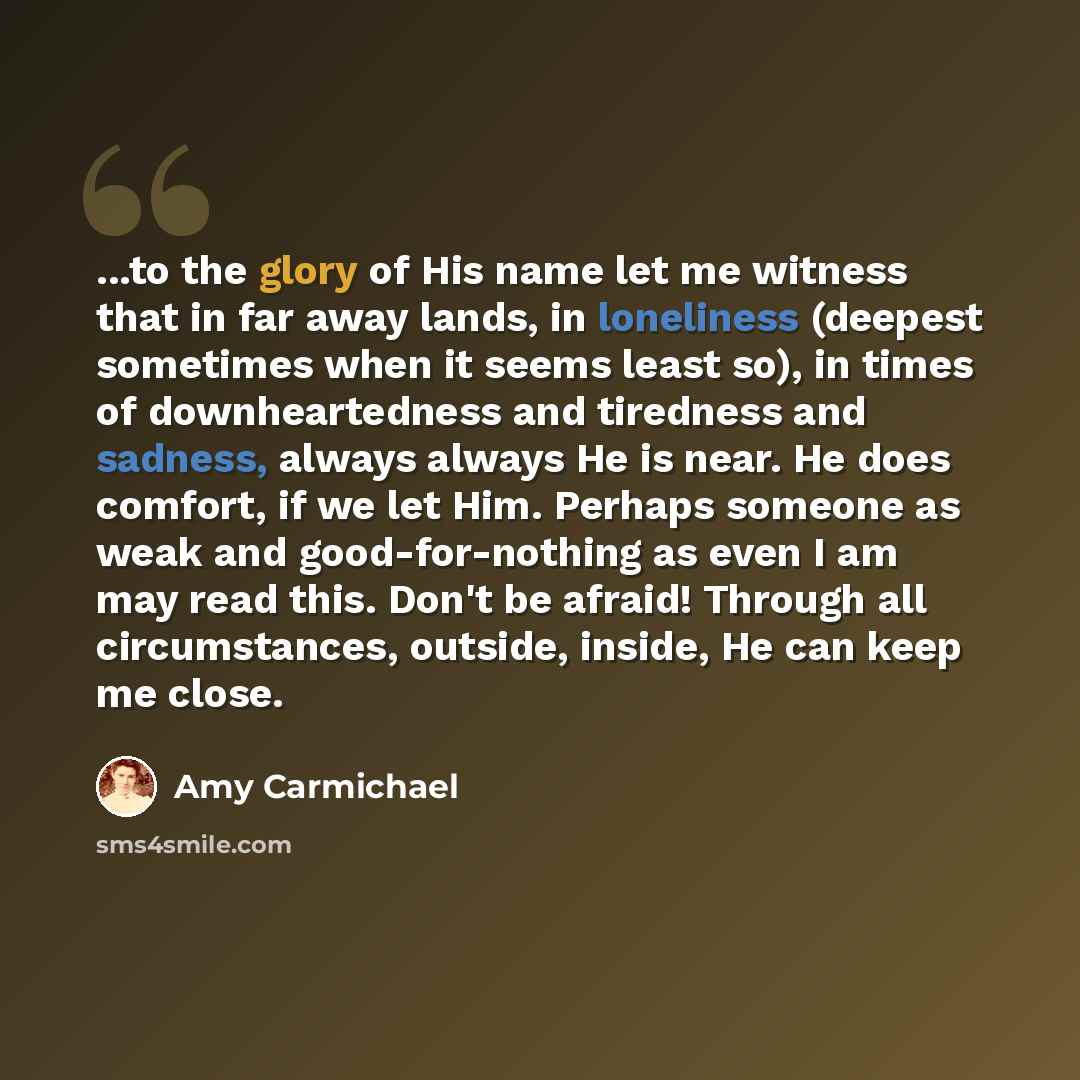 “...to the glory of His name let me witness that in far away lands, in loneliness (deepest sometimes when it seems least so), in times of downheartedness and tiredness and sadness, always always He is near. He does comfort, if we let Him. Perhaps someone as weak and good-for-nothing as even I am…” quote by Amy Carmichael
