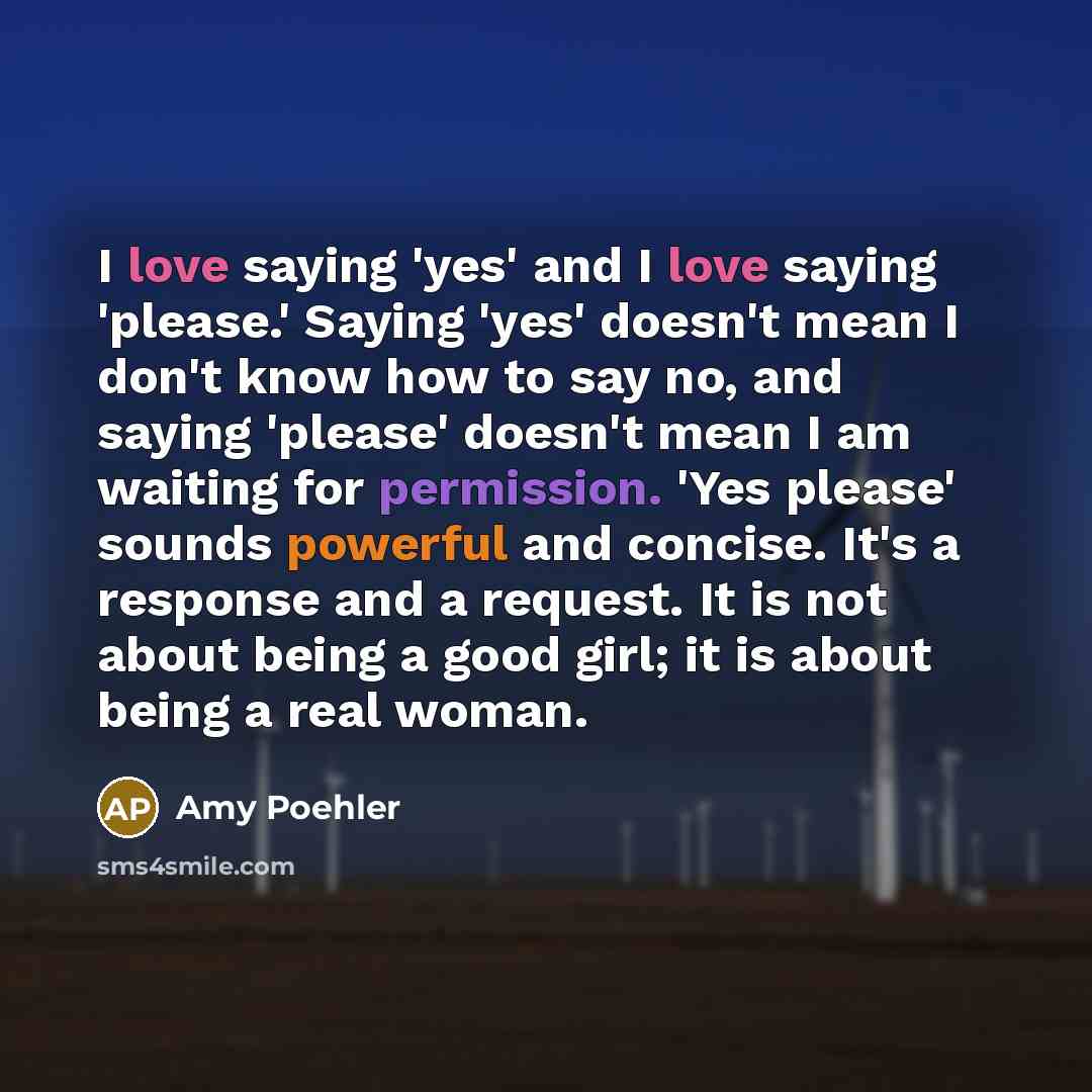 “I love saying 'yes' and I love saying 'please.' Saying 'yes' doesn't mean I don't know how to say no, and saying 'please' doesn't mean I am waiting for permission. 'Yes please' sounds powerful and concise. It's a response and a request. It is not about being a good girl; it is about being a real…” quote by Amy Poehler