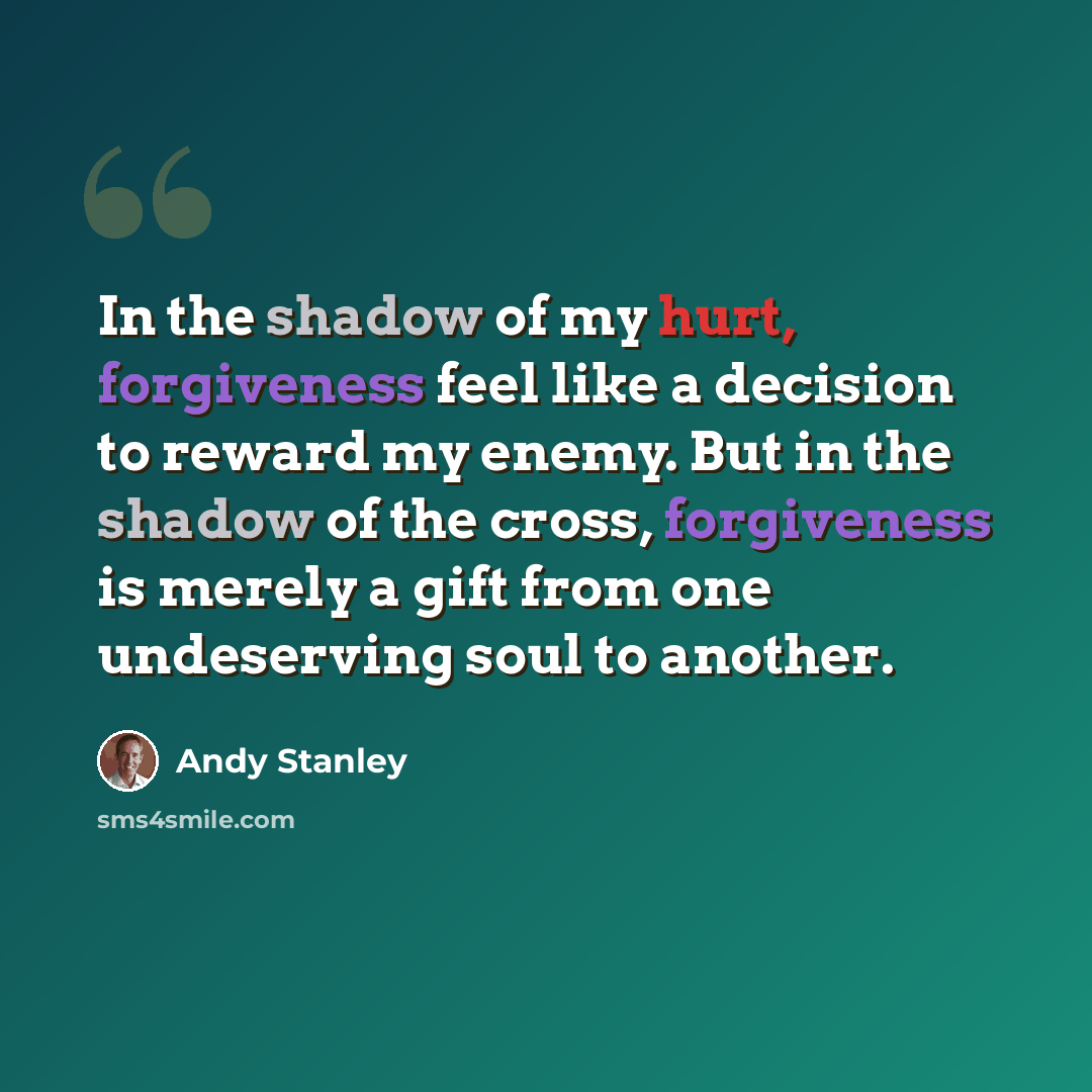 “In the shadow of my hurt, forgiveness feel like a decision to reward my enemy. But in the shadow of the cross, forgiveness is merely a gift from one undeserving soul to another.” quote by Andy Stanley