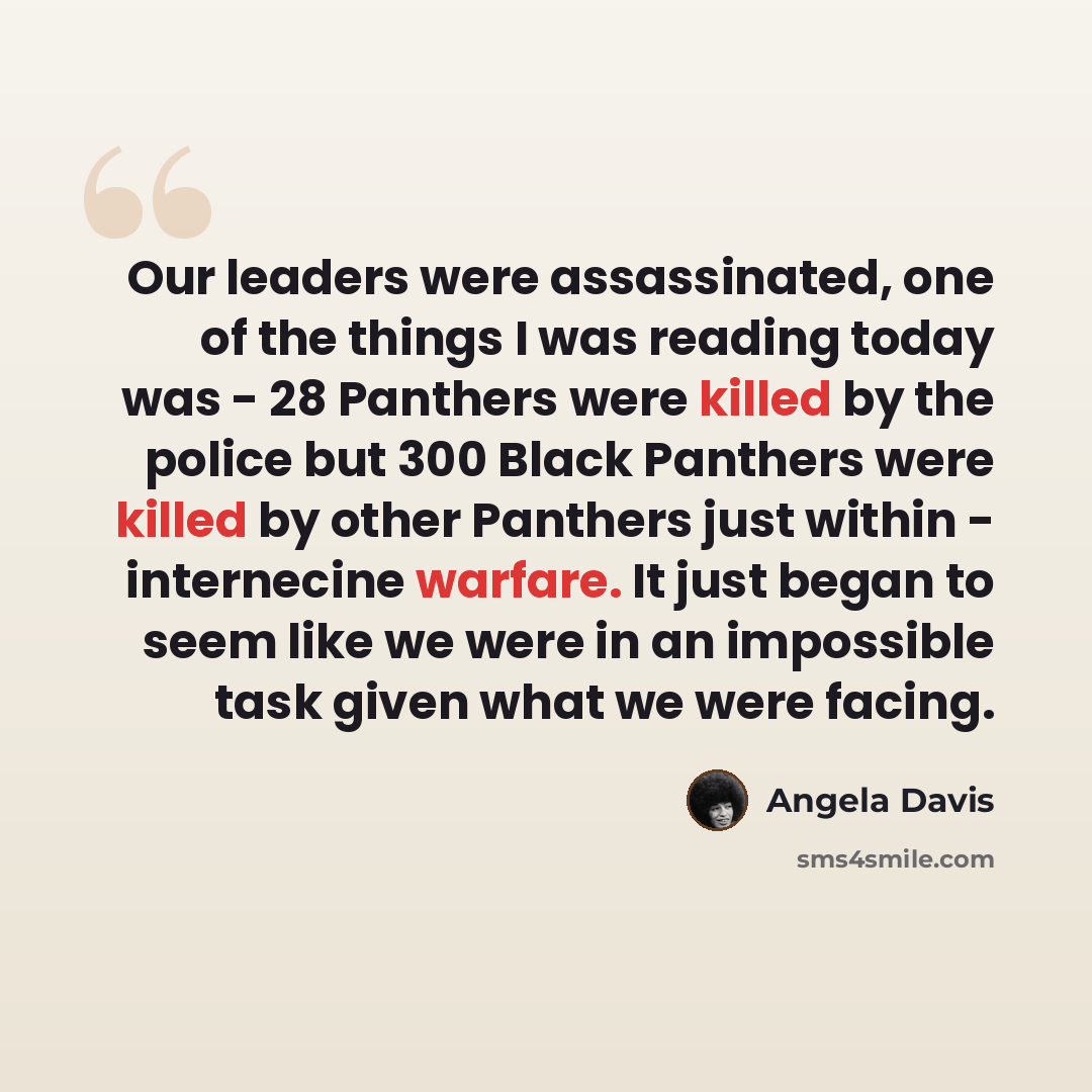 “Our leaders were assassinated, one of the things I was reading today was - 28 Panthers were killed by the police but 300 Black Panthers were killed by other Panthers just within - internecine warfare. It just began to seem like we were in an impossible task given what we were facing.” quote by Angela Davis