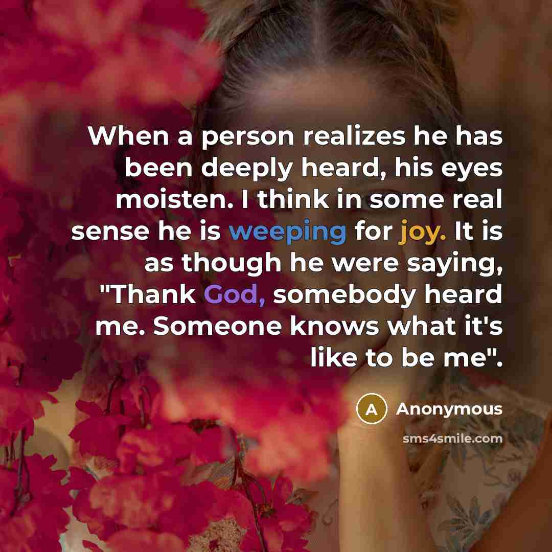 “When a person realizes he has been deeply heard, his eyes moisten. I think in some real sense he is weeping for joy. It is as though he were saying, "Thank God, somebody heard me. Someone knows what it's like to be me".” quote by Anonymous