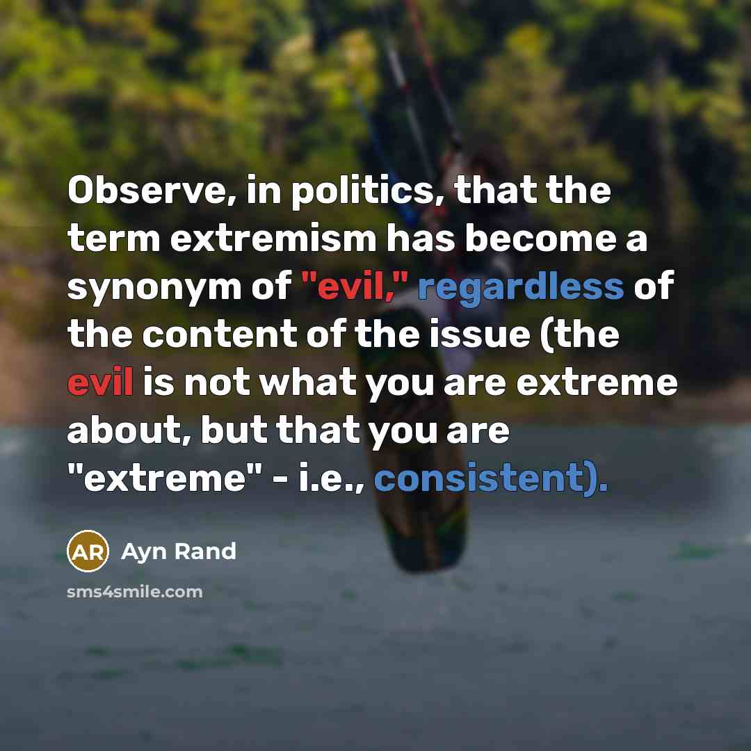“Observe, in politics, that the term extremism has become a synonym of "evil," regardless of the content of the issue (the evil is not what you are extreme about, but that you are "extreme" - i.e., consistent).” quote by Ayn Rand