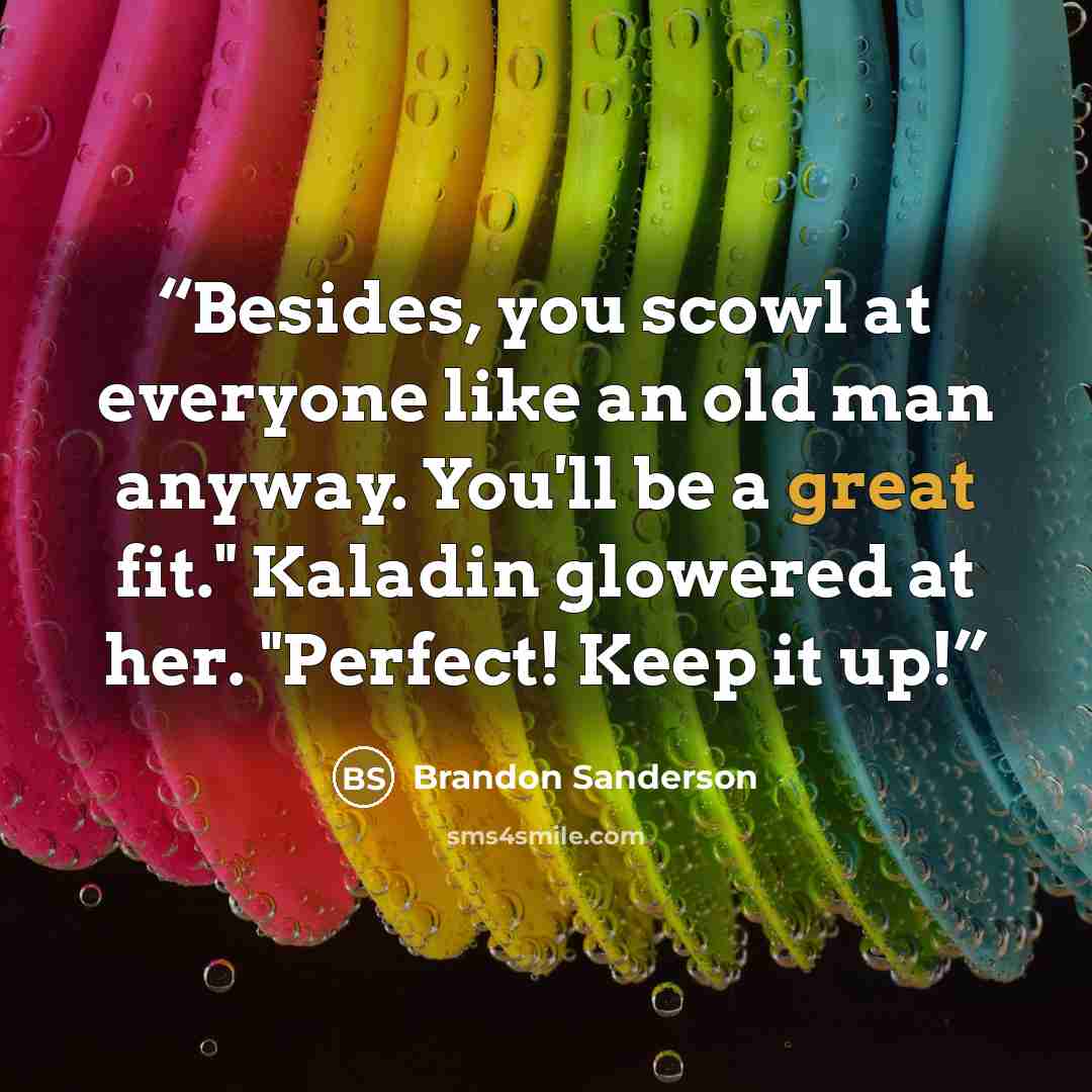 “Besides, you scowl at everyone like an old man anyway. You'll be a great fit." Kaladin glowered at her. "Perfect! Keep it up!” quote by Brandon Sanderson
