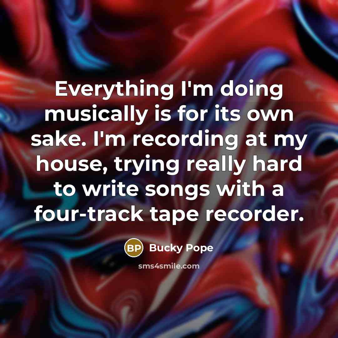 “Everything I'm doing musically is for its own sake. I'm recording at my house, trying really hard to write songs with a four-track tape recorder.” quote by Bucky Pope
