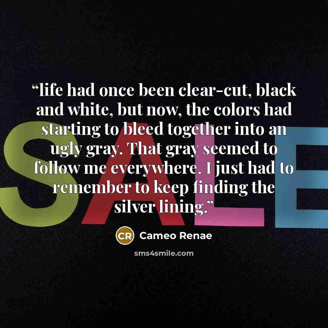 “life had once been clear-cut, black and white, but now, the colors had starting to bleed together into an ugly gray. That gray seemed to follow me everywhere. I just had to remember to keep finding the silver lining.” quote by Cameo Renae