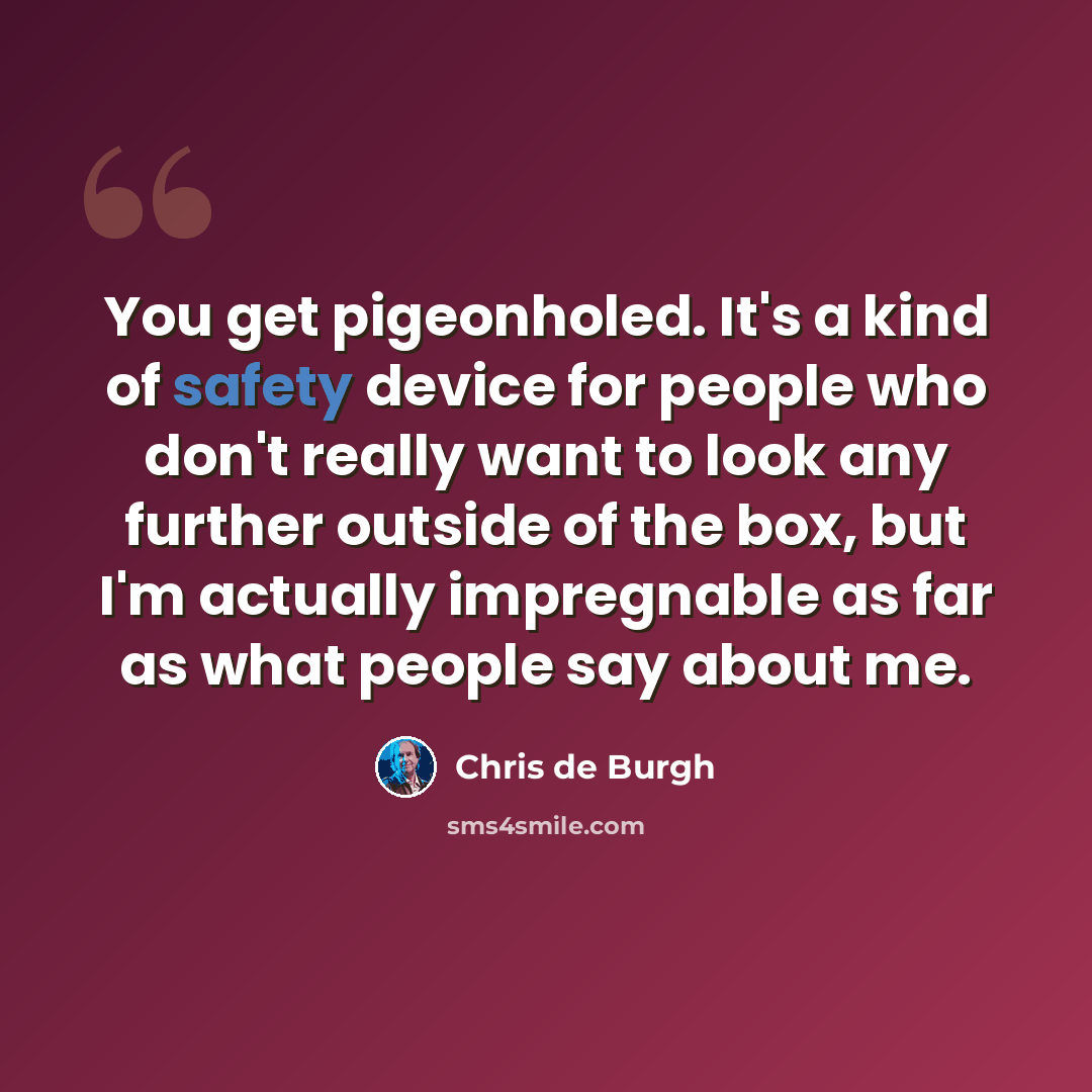 “You get pigeonholed. It's a kind of safety device for people who don't really want to look any further outside of the box, but I'm actually impregnable as far as what people say about me.” quote by Chris de Burgh