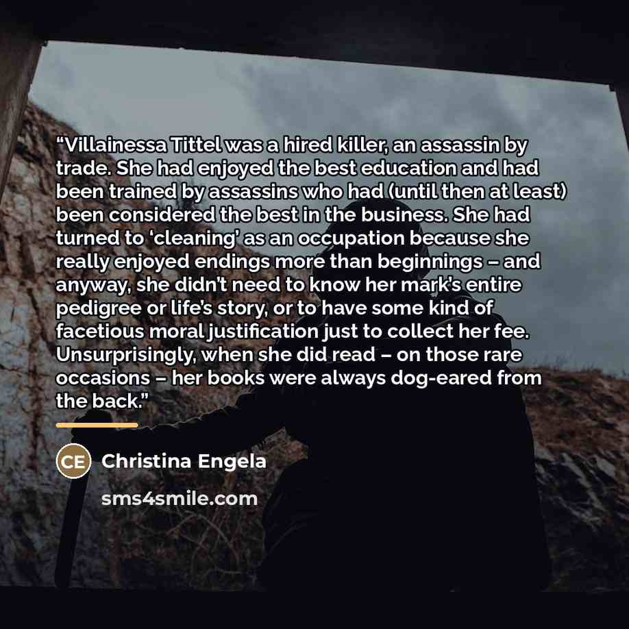 “Villainessa Tittel was a hired killer, an assassin by trade. She had enjoyed the best education and had been trained by assassins who had (until then at least) been considered the best in the business. She had turned to ‘cleaning’ as an occupation because she really enjoyed endings more than…” quote by Christina Engela