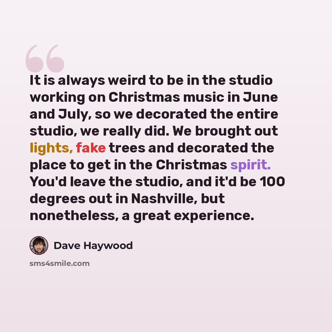 “It is always weird to be in the studio working on Christmas music in June and July, so we decorated the entire studio, we really did. We brought out lights, fake trees and decorated the place to get in the Christmas spirit. You'd leave the studio, and it'd be 100 degrees out in Nashville, but…” quote by Dave Haywood