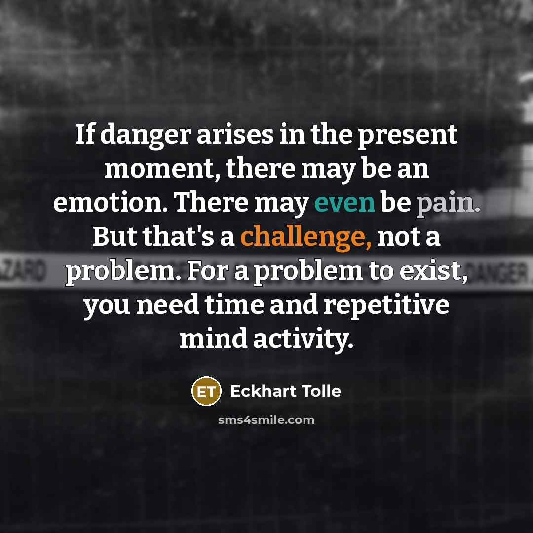 “If danger arises in the present moment, there may be an emotion. There may even be pain. But that's a challenge, not a problem. For a problem to exist, you need time and repetitive mind activity.” quote by Eckhart Tolle