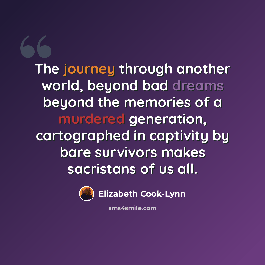 “The journey through another world, beyond bad dreams beyond the memories of a murdered generation, cartographed in captivity by bare survivors makes sacristans of us all.” quote by Elizabeth Cook-Lynn