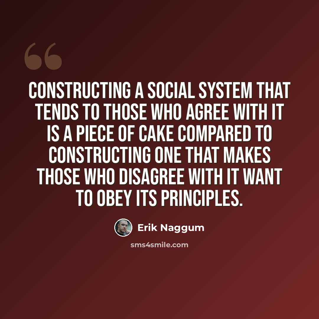 “Constructing a social system that tends to those who agree with it is a piece of cake compared to constructing one that makes those who disagree with it want to obey its principles.” quote by Erik Naggum