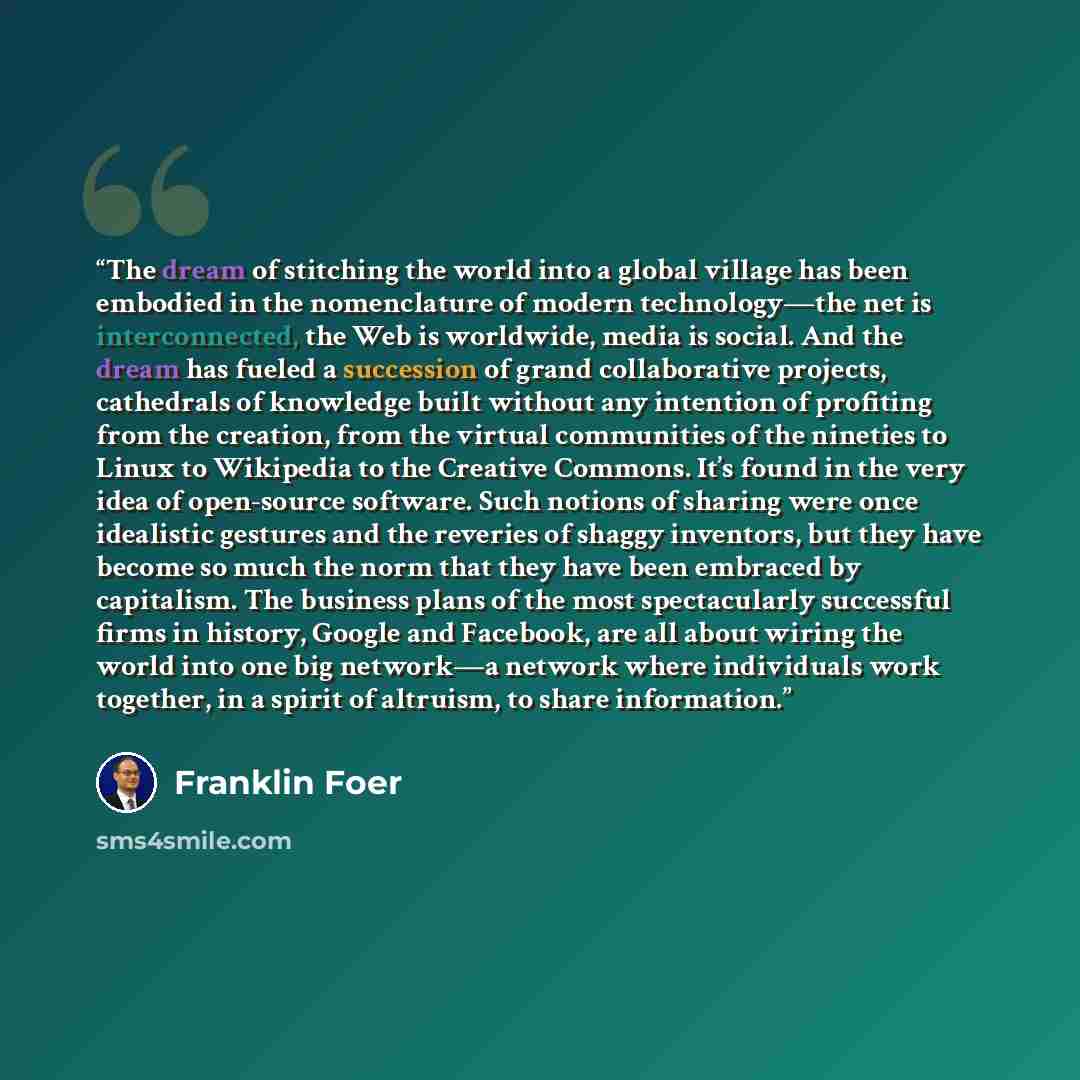 “The dream of stitching the world into a global village has been embodied in the nomenclature of modern technology—the net is interconnected, the Web is worldwide, media is social. And the dream has fueled a succession of grand collaborative projects, cathedrals of knowledge built without any…” quote by Franklin Foer
