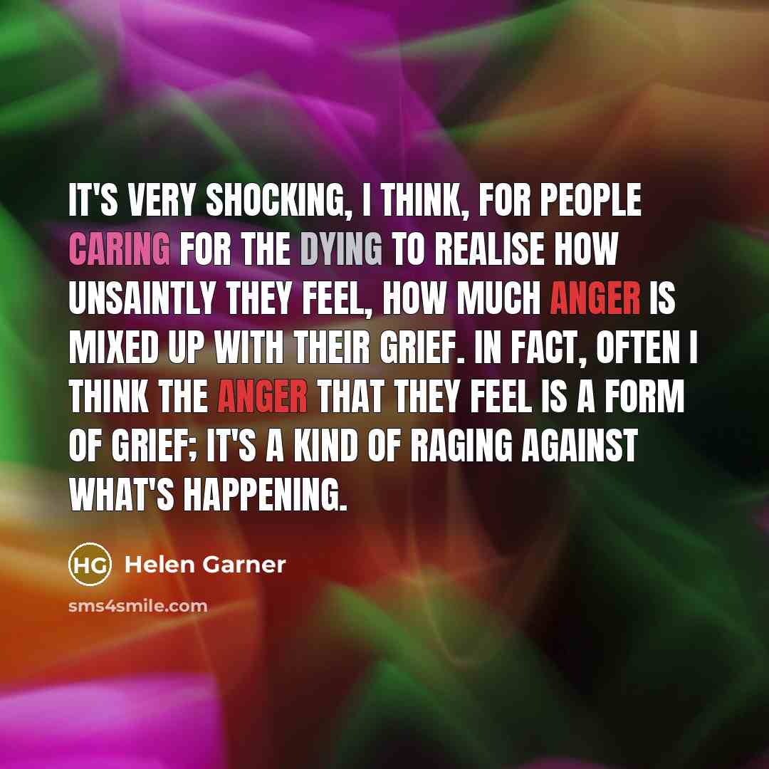 “It's very shocking, I think, for people caring for the dying to realise how unsaintly they feel, how much anger is mixed up with their grief. In fact, often I think the anger that they feel is a form of grief; it's a kind of raging against what's happening.” quote by Helen Garner