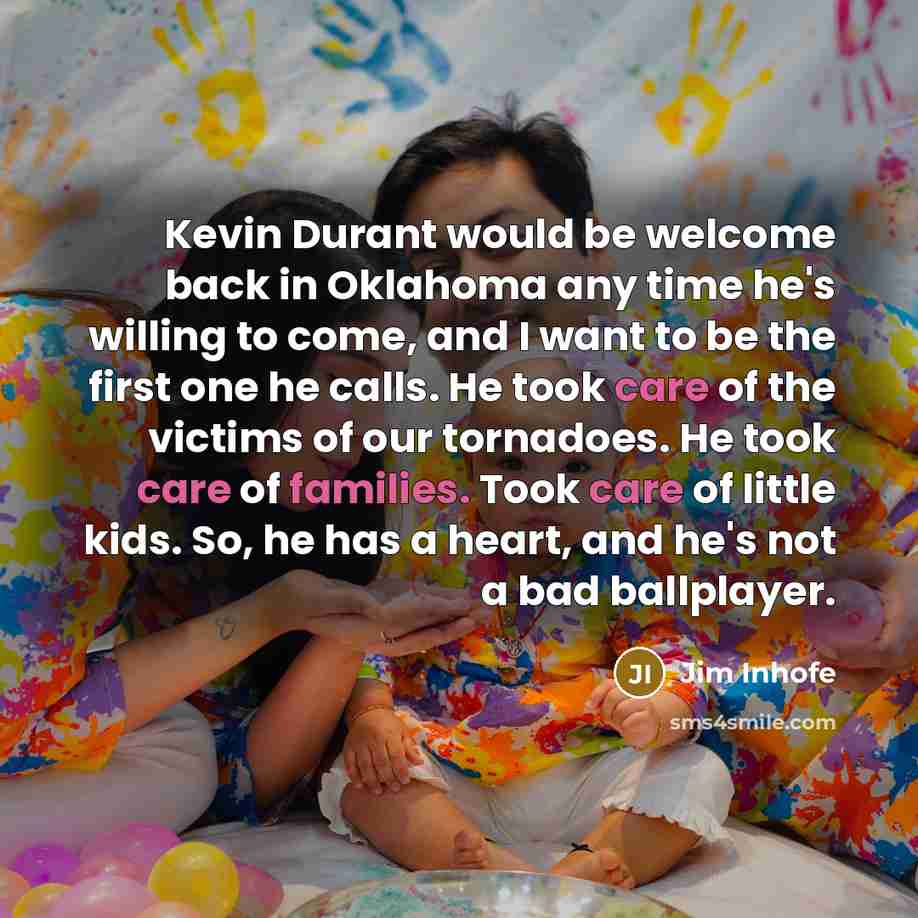 “Kevin Durant would be welcome back in Oklahoma any time he's willing to come, and I want to be the first one he calls. He took care of the victims of our tornadoes. He took care of families. Took care of little kids. So, he has a heart, and he's not a bad ballplayer.” quote by Jim Inhofe