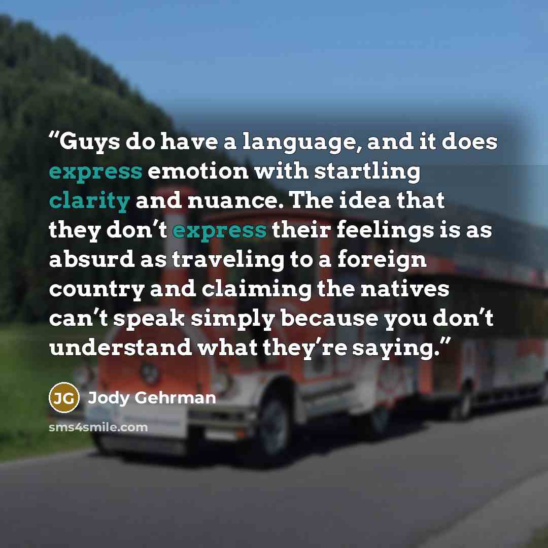 “Guys do have a language, and it does express emotion with startling clarity and nuance. The idea that they don’t express their feelings is as absurd as traveling to a foreign country and claiming the natives can’t speak simply because you don’t understand what they’re saying.” quote by Jody Gehrman