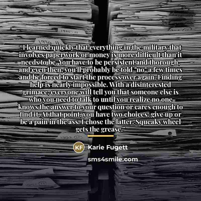 “I learned quickly that everything in the military that involves paperwork or money is more difficult than it needs to be. You have to be persistent and thorough, and even then, you'll probably be told "no" a few times and be forced to start the process over again. Finding help is nearly…” quote by Karie Fugett