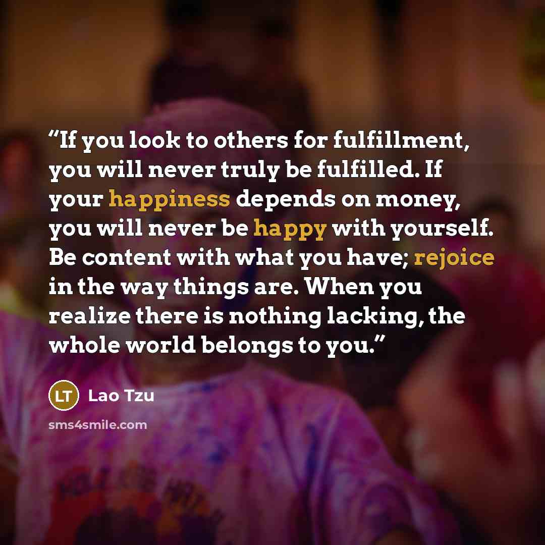“If you look to others for fulfillment, you will never truly be fulfilled. If your happiness depends on money, you will never be happy with yourself. Be content with what you have; rejoice in the way things are. When you realize there is nothing lacking, the whole world belongs to you.” quote by Lao Tzu