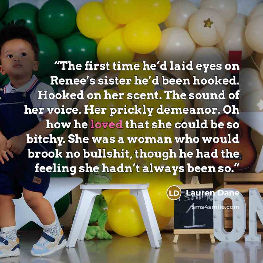 “The first time he’d laid eyes on Renee’s sister he’d been hooked. Hooked on her scent. The sound of her voice. Her prickly demeanor. Oh how he loved that she could be so bitchy. She was a woman who would brook no bullshit, though he had the feeling she hadn’t always been so.” quote by Lauren Dane