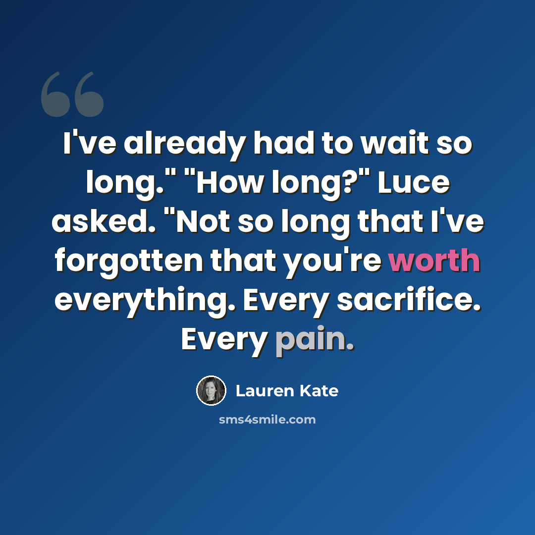 “I've already had to wait so long." "How long?" Luce asked. "Not so long that I've forgotten that you're worth everything. Every sacrifice. Every pain.” quote by Lauren Kate