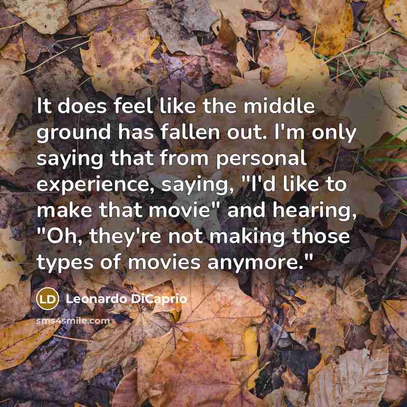 “It does feel like the middle ground has fallen out. I'm only saying that from personal experience, saying, "I'd like to make that movie" and hearing, "Oh, they're not making those types of movies anymore."” quote by Leonardo DiCaprio