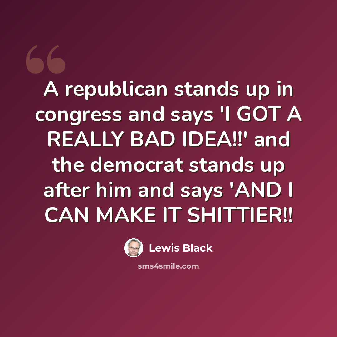 “A republican stands up in congress and says 'I GOT A REALLY BAD IDEA!!' and the democrat stands up after him and says 'AND I CAN MAKE IT SHITTIER!!” quote by Lewis Black