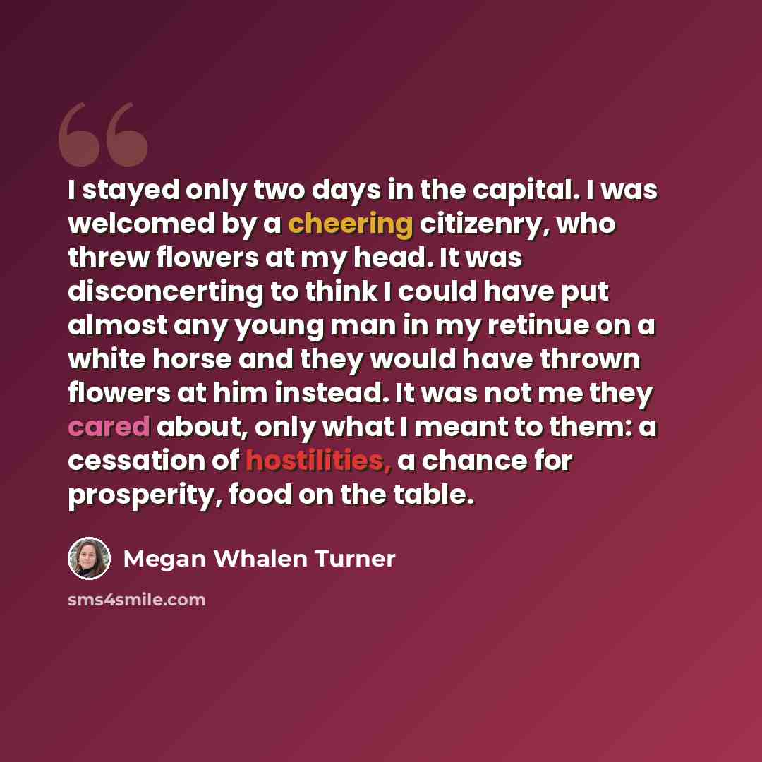 “I stayed only two days in the capital. I was welcomed by a cheering citizenry, who threw flowers at my head. It was disconcerting to think I could have put almost any young man in my retinue on a white horse and they would have thrown flowers at him instead. It was not me they cared about, only…” quote by Megan Whalen Turner