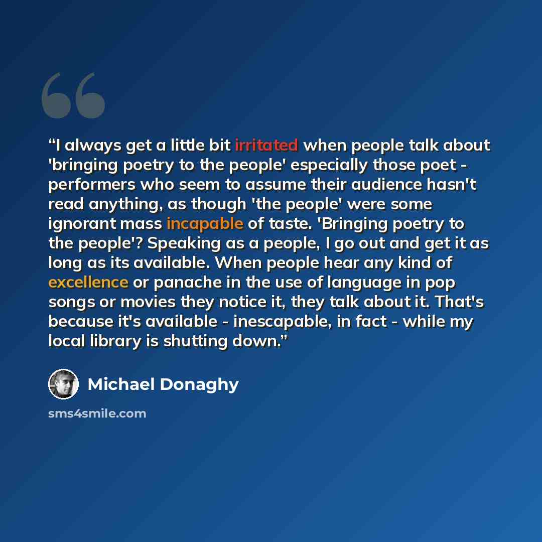 “I always get a little bit irritated when people talk about 'bringing poetry to the people' especially those poet - performers who seem to assume their audience hasn't read anything, as though 'the people' were some ignorant mass incapable of taste. 'Bringing poetry to the people'? Speaking as a…” quote by Michael Donaghy