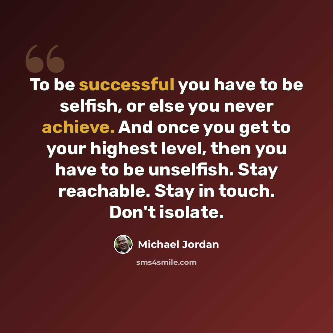 “To be successful you have to be selfish, or else you never achieve. And once you get to your highest level, then you have to be unselfish. Stay reachable. Stay in touch. Don't isolate.” quote by Michael Jordan