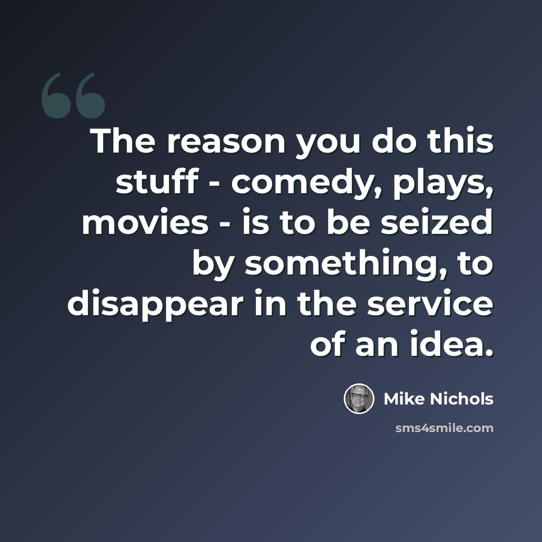 “The reason you do this stuff - comedy, plays, movies - is to be seized by something, to disappear in the service of an idea.” quote by Mike Nichols