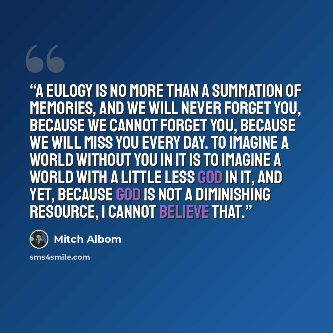 “A eulogy is no more than a summation of memories, and we will never forget you, because we cannot forget you, because we will miss you every day. To imagine a world without you in it is to imagine a world with a little less God in it, and yet, because God is not a diminishing resource, I cannot…” quote by Mitch Albom