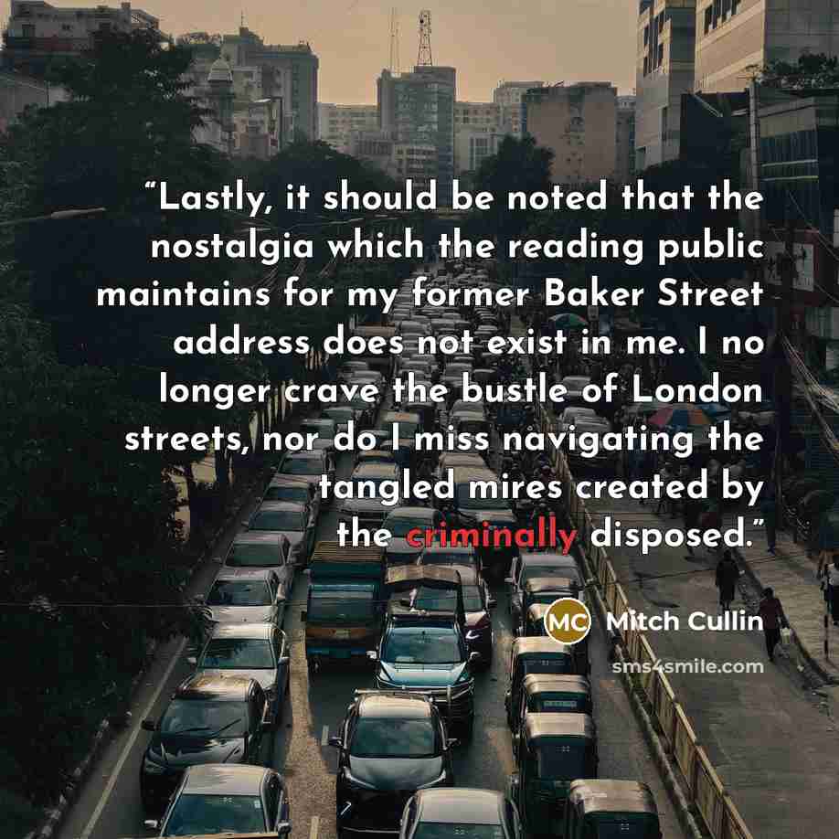 “Lastly, it should be noted that the nostalgia which the reading public maintains for my former Baker Street address does not exist in me. I no longer crave the bustle of London streets, nor do I miss navigating the tangled mires created by the criminally disposed.” quote by Mitch Cullin