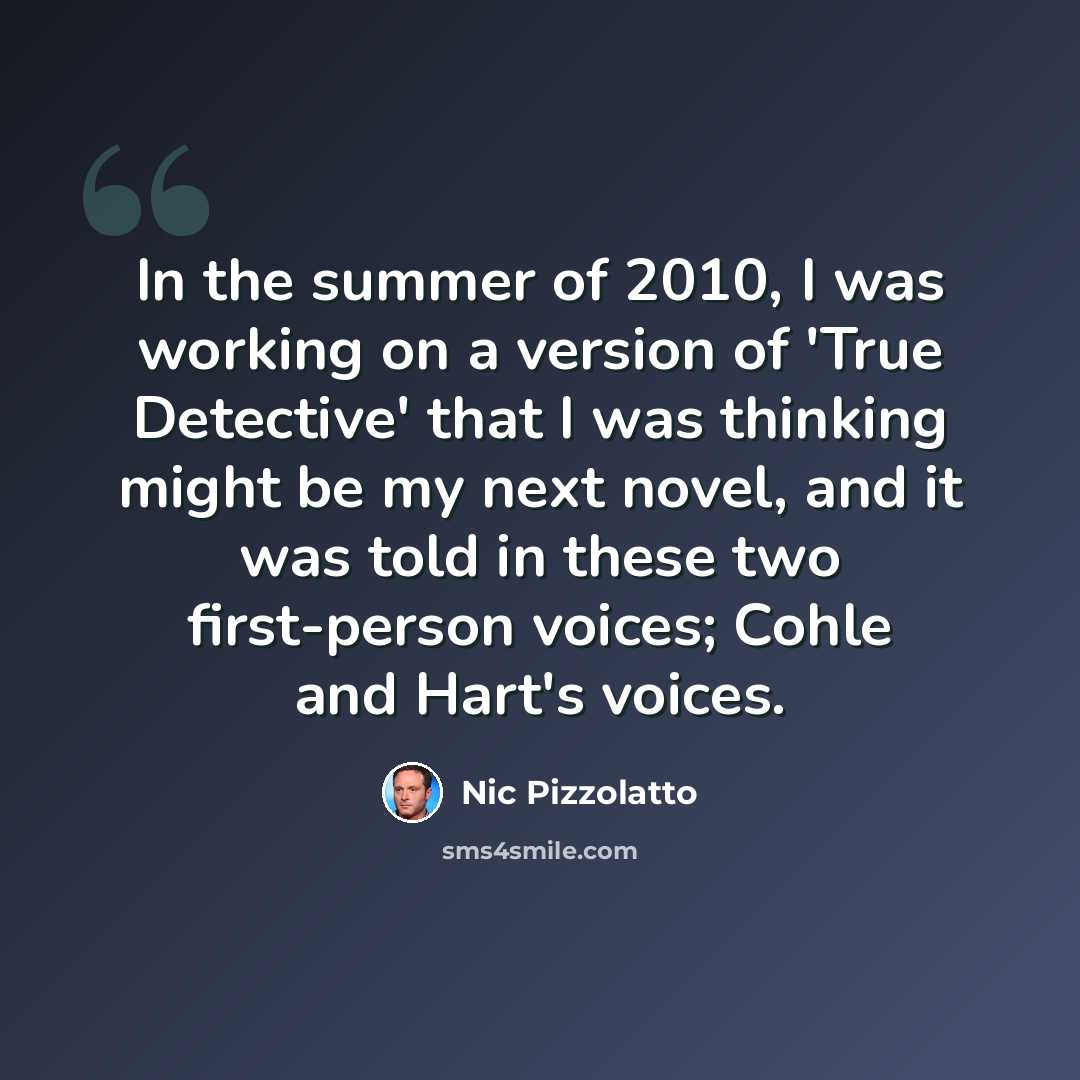“In the summer of 2010, I was working on a version of 'True Detective' that I was thinking might be my next novel, and it was told in these two first-person voices; Cohle and Hart's voices.” quote by Nic Pizzolatto