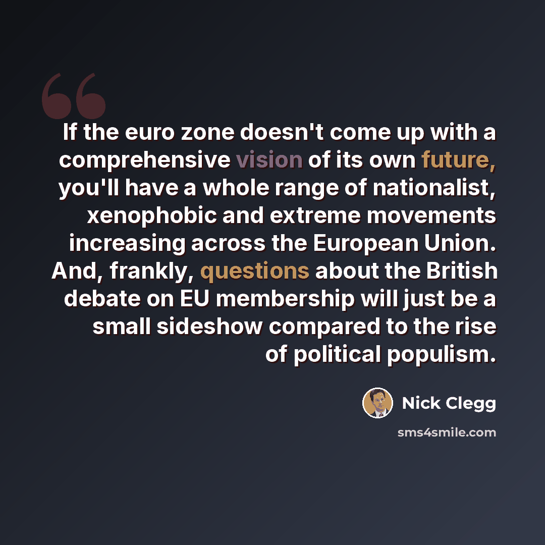 “If the euro zone doesn't come up with a comprehensive vision of its own future, you'll have a whole range of nationalist, xenophobic and extreme movements increasing across the European Union. And, frankly, questions about the British debate on EU membership will just be a small sideshow compared…” quote by Nick Clegg