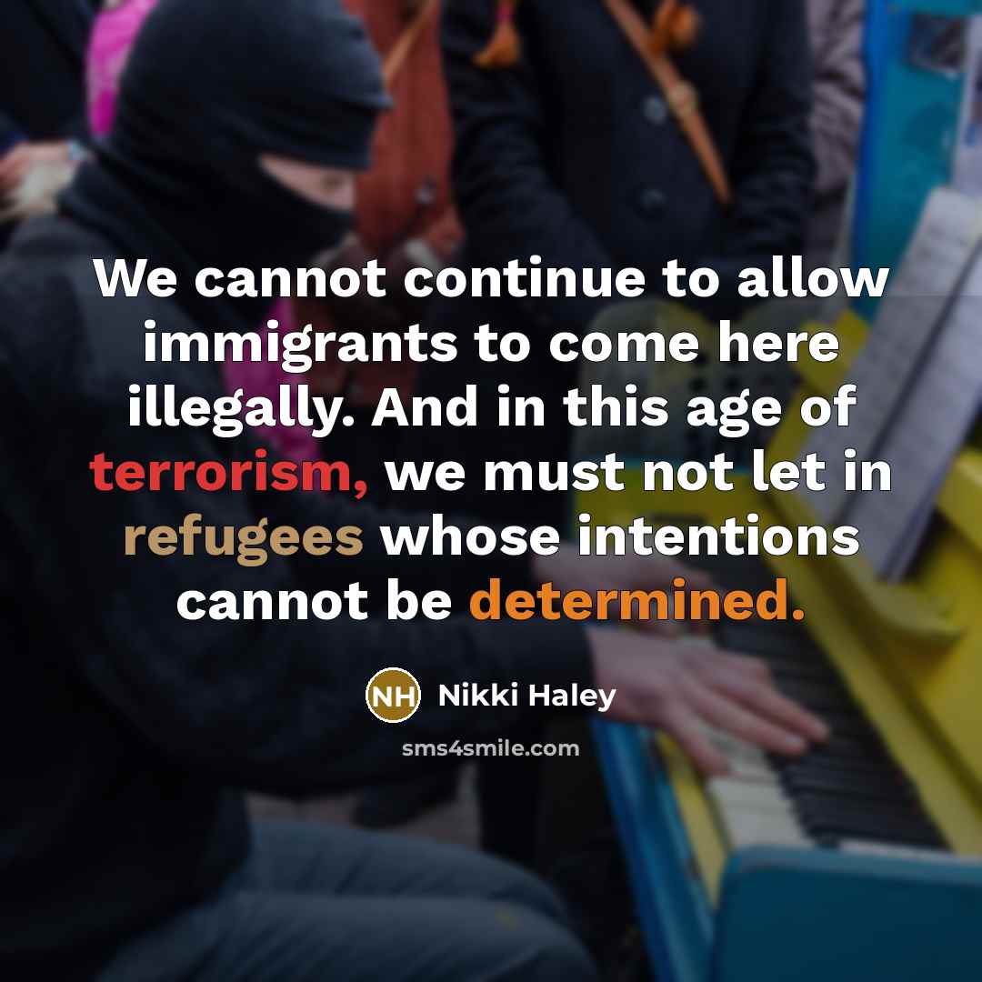 “We cannot continue to allow immigrants to come here illegally. And in this age of terrorism, we must not let in refugees whose intentions cannot be determined.” quote by Nikki Haley